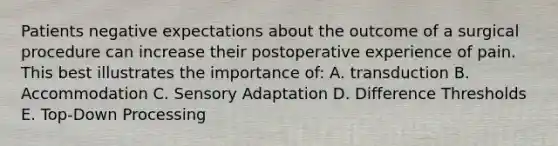 Patients negative expectations about the outcome of a surgical procedure can increase their postoperative experience of pain. This best illustrates the importance of: A. transduction B. Accommodation C. Sensory Adaptation D. Difference Thresholds E. Top-Down Processing