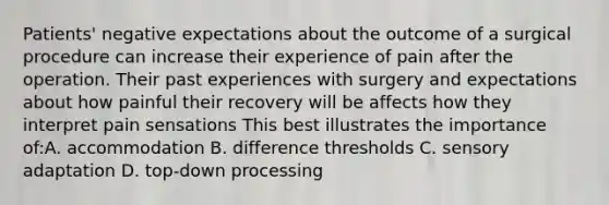 Patients' negative expectations about the outcome of a surgical procedure can increase their experience of pain after the operation. Their past experiences with surgery and expectations about how painful their recovery will be affects how they interpret pain sensations This best illustrates the importance of:A. accommodation B. difference thresholds C. sensory adaptation D. top-down processing