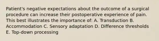 Patient's negative expectations about the outcome of a surgical procedure can increase their postoperative experience of pain. This best illustrates the importance of: A. Transduction B. Accommodation C. Sensory adaptation D. Difference thresholds E. Top-down processing