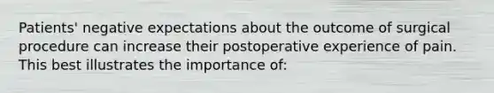 Patients' negative expectations about the outcome of surgical procedure can increase their postoperative experience of pain. This best illustrates the importance of: