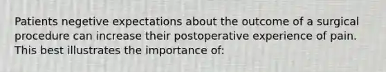 Patients negetive expectations about the outcome of a surgical procedure can increase their postoperative experience of pain. This best illustrates the importance of: