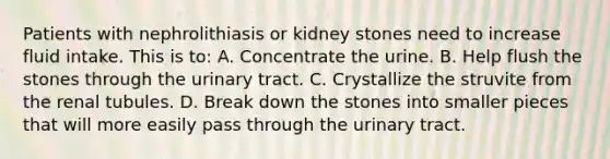 Patients with nephrolithiasis or kidney stones need to increase fluid intake. This is to: A. Concentrate the urine. B. Help flush the stones through the urinary tract. C. Crystallize the struvite from the renal tubules. D. Break down the stones into smaller pieces that will more easily pass through the urinary tract.