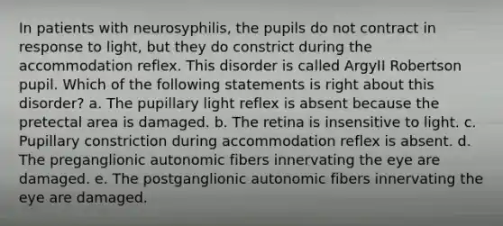 In patients with neurosyphilis, the pupils do not contract in response to light, but they do constrict during the accommodation reflex. This disorder is called ArgyII Robertson pupil. Which of the following statements is right about this disorder? a. The pupillary light reflex is absent because the pretectal area is damaged. b. The retina is insensitive to light. c. Pupillary constriction during accommodation reflex is absent. d. The preganglionic autonomic fibers innervating the eye are damaged. e. The postganglionic autonomic fibers innervating the eye are damaged.