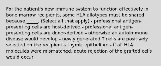 For the patient's new immune system to function effectively in bone marrow recipients, some HLA allotypes must be shared because _____. (Select all that apply) - professional antigen-presenting cells are host-derived - professional antigen-presenting cells are donor-derived - otherwise an autoimmune disease would develop - newly generated T cells are positively selected on the recipient's thymic epithelium - if all HLA molecules were mismatched, acute rejection of the grafted cells would occur