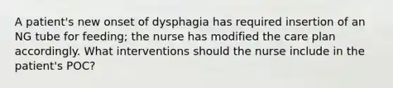 A patient's new onset of dysphagia has required insertion of an NG tube for feeding; the nurse has modified the care plan accordingly. What interventions should the nurse include in the patient's POC?