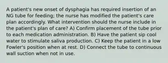 A patient's new onset of dysphagia has required insertion of an NG tube for feeding; the nurse has modified the patient's care plan accordingly. What intervention should the nurse include in the patient's plan of care? A) Confirm placement of the tube prior to each medication administration. B) Have the patient sip cool water to stimulate saliva production. C) Keep the patient in a low Fowler's position when at rest. D) Connect the tube to continuous wall suction when not in use.