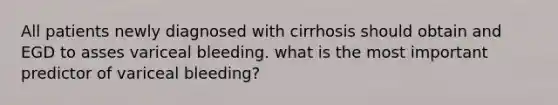 All patients newly diagnosed with cirrhosis should obtain and EGD to asses variceal bleeding. what is the most important predictor of variceal bleeding?