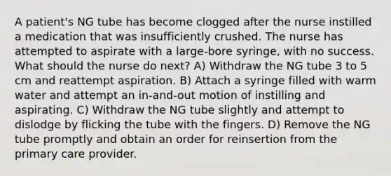 A patient's NG tube has become clogged after the nurse instilled a medication that was insufficiently crushed. The nurse has attempted to aspirate with a large-bore syringe, with no success. What should the nurse do next? A) Withdraw the NG tube 3 to 5 cm and reattempt aspiration. B) Attach a syringe filled with warm water and attempt an in-and-out motion of instilling and aspirating. C) Withdraw the NG tube slightly and attempt to dislodge by flicking the tube with the fingers. D) Remove the NG tube promptly and obtain an order for reinsertion from the primary care provider.