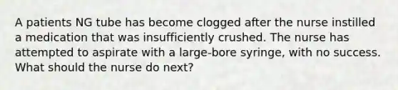 A patients NG tube has become clogged after the nurse instilled a medication that was insufficiently crushed. The nurse has attempted to aspirate with a large-bore syringe, with no success. What should the nurse do next?