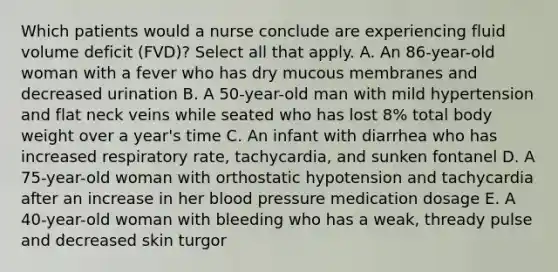 Which patients would a nurse conclude are experiencing fluid volume deficit (FVD)? Select all that apply. A. An 86-year-old woman with a fever who has dry mucous membranes and decreased urination B. A 50-year-old man with mild hypertension and flat neck veins while seated who has lost 8% total body weight over a year's time C. An infant with diarrhea who has increased respiratory rate, tachycardia, and sunken fontanel D. A 75-year-old woman with orthostatic hypotension and tachycardia after an increase in her blood pressure medication dosage E. A 40-year-old woman with bleeding who has a weak, thready pulse and decreased skin turgor