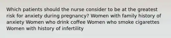 Which patients should the nurse consider to be at the greatest risk for anxiety during pregnancy? Women with family history of anxiety Women who drink coffee Women who smoke cigarettes Women with history of infertility