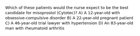 Which of these patients would the nurse expect to be the best candidate for misoprostol (Cytotec)? A) A 12-year-old with obsessive-compulsive disorder B) A 22-year-old pregnant patient C) A 46-year-old trial lawyer with hypertension D) An 83-year-old man with rheumatoid arthritis