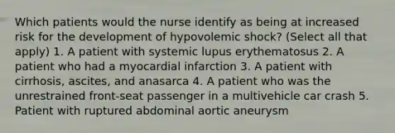 Which patients would the nurse identify as being at increased risk for the development of hypovolemic shock? (Select all that apply) 1. A patient with systemic lupus erythematosus 2. A patient who had a myocardial infarction 3. A patient with cirrhosis, ascites, and anasarca 4. A patient who was the unrestrained front-seat passenger in a multivehicle car crash 5. Patient with ruptured abdominal aortic aneurysm