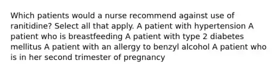 Which patients would a nurse recommend against use of ranitidine? Select all that apply. A patient with hypertension A patient who is breastfeeding A patient with type 2 diabetes mellitus A patient with an allergy to benzyl alcohol A patient who is in her second trimester of pregnancy