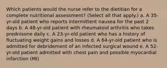 Which patients would the nurse refer to the dietitian for a complete nutritional assessment? (Select all that apply.) a. A 35-yr-old patient who reports intermittent nausea for the past 2 days b. A 48-yr-old patient with rheumatoid arthritis who takes prednisone daily c. A 23-yr-old patient who has a history of fluctuating weight gains and losses d. A 64-yr-old patient who is admitted for debridement of an infected surgical wound e. A 52-yr-old patient admitted with chest pain and possible myocardial infarction (MI)