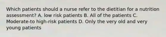 Which patients should a nurse refer to the dietitian for a nutrition assessment? A. low risk patients B. All of the patients C. Moderate-to high-risk patients D. Only the very old and very young patients