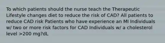 To which patients should the nurse teach the Therapeutic Lifestyle changes diet to reduce the risk of CAD? All patients to reduce CAD risk Patients who have experience an MI Individuals w/ two or more risk factors for CAD Individuals w/ a cholesterol level >200 mg?dL