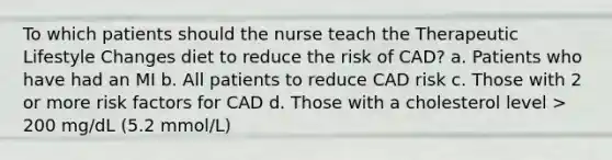 To which patients should the nurse teach the Therapeutic Lifestyle Changes diet to reduce the risk of CAD? a. Patients who have had an MI b. All patients to reduce CAD risk c. Those with 2 or more risk factors for CAD d. Those with a cholesterol level > 200 mg/dL (5.2 mmol/L)