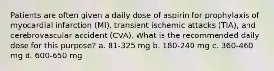 Patients are often given a daily dose of aspirin for prophylaxis of myocardial infarction (MI), transient ischemic attacks (TIA), and cerebrovascular accident (CVA). What is the recommended daily dose for this purpose? a. 81-325 mg b. 180-240 mg c. 360-460 mg d. 600-650 mg