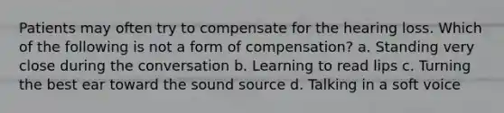 ​Patients may often try to compensate for the hearing loss. Which of the following is not a form of compensation? a. Standing very close during the conversation b. Learning to read lips c. Turning the best ear toward the sound source d. Talking in a soft voice