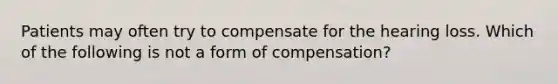 Patients may often try to compensate for the hearing loss. Which of the following is not a form of compensation?