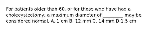 For patients older than 60, or for those who have had a cholecystectomy, a maximum diameter of _________ may be considered normal. A. 1 cm B. 12 mm C. 14 mm D 1.5 cm