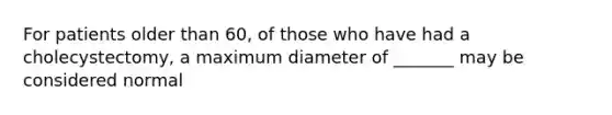 For patients older than 60, of those who have had a cholecystectomy, a maximum diameter of _______ may be considered normal