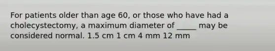 For patients older than age 60, or those who have had a cholecystectomy, a maximum diameter of _____ may be considered normal. 1.5 cm 1 cm 4 mm 12 mm