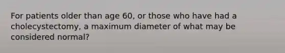 For patients older than age 60, or those who have had a cholecystectomy, a maximum diameter of what may be considered normal?