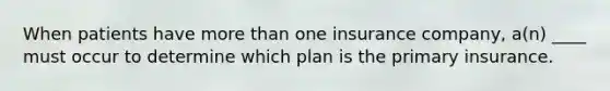 When patients have more than one insurance company, a(n) ____ must occur to determine which plan is the primary insurance.