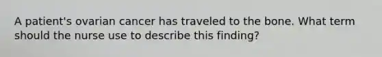A patient's ovarian cancer has traveled to the bone. What term should the nurse use to describe this finding?