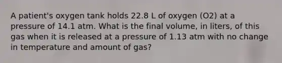 A patient's oxygen tank holds 22.8 L of oxygen (O2) at a pressure of 14.1 atm. What is the final volume, in liters, of this gas when it is released at a pressure of 1.13 atm with no change in temperature and amount of gas?