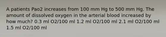 A patients Pao2 increases from 100 mm Hg to 500 mm Hg. The amount of dissolved oxygen in the arterial blood increased by how much? 0.3 ml O2/100 ml 1.2 ml O2/100 ml 2.1 ml O2/100 ml 1.5 ml O2/100 ml