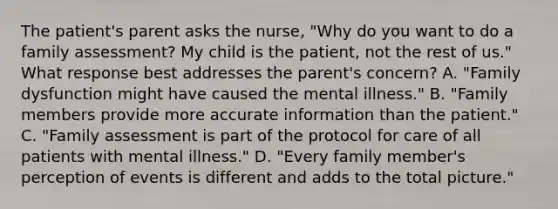 The patient's parent asks the nurse, "Why do you want to do a family assessment? My child is the patient, not the rest of us." What response best addresses the parent's concern? A. "Family dysfunction might have caused the mental illness." B. "Family members provide more accurate information than the patient." C. "Family assessment is part of the protocol for care of all patients with mental illness." D. "Every family member's perception of events is different and adds to the total picture."