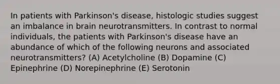 In patients with Parkinson's disease, histologic studies suggest an imbalance in brain neurotransmitters. In contrast to normal individuals, the patients with Parkinson's disease have an abundance of which of the following neurons and associated neurotransmitters? (A) Acetylcholine (B) Dopamine (C) Epinephrine (D) Norepinephrine (E) Serotonin