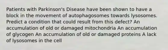 Patients with Parkinson's Disease have been shown to have a block in the movement of autophagosomes towards lysosomes. Predict a condition that could result from this defect? An accumulation of old or damaged mitochondria An accumulation of glycogen An accumulation of old or damaged proteins A lack of lysosomes in the cell