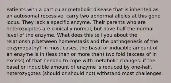 Patients with a particular metabolic disease that is inherited as an autosomal recessive, carry two abnormal alleles at this gene locus. They lack a specific enzyme. Their parents who are heterozygotes are clinically normal, but have half the normal level of the enzyme. What does this tell you about the relationship between homeostasis and the pathogenesis of the enzymopathy? In most cases, the basal or inducible amount of an enzyme is in (less than or more than) two fold (excess of in excess) of that needed to cope with metabolic changes. if the basal or inducible amount of enzyme is reduced by one-half, heterozygotes (should or should not) withstand most challenges.