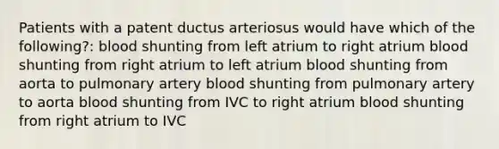 Patients with a patent ductus arteriosus would have which of the following?: blood shunting from left atrium to right atrium blood shunting from right atrium to left atrium blood shunting from aorta to pulmonary artery blood shunting from pulmonary artery to aorta blood shunting from IVC to right atrium blood shunting from right atrium to IVC