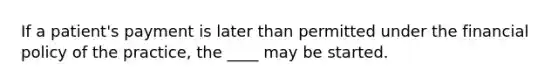 If a patient's payment is later than permitted under the financial policy of the practice, the ____ may be started.