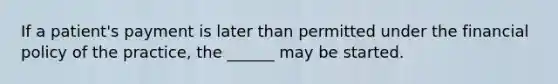 If a patient's payment is later than permitted under the financial policy of the practice, the ______ may be started.