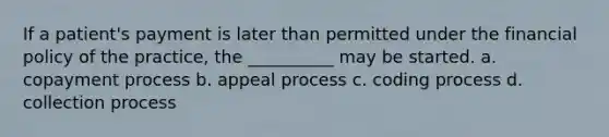 If a patient's payment is later than permitted under the financial policy of the practice, the __________ may be started. a. copayment process b. appeal process c. coding process d. collection process