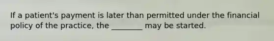 If a patient's payment is later than permitted under the financial policy of the practice, the ________ may be started.