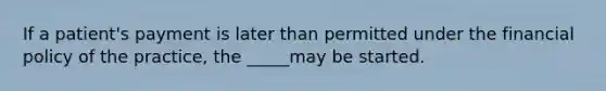 If a patient's payment is later than permitted under the financial policy of the practice, the _____may be started.