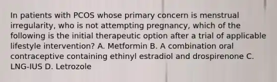 In patients with PCOS whose primary concern is menstrual irregularity, who is not attempting pregnancy, which of the following is the initial therapeutic option after a trial of applicable lifestyle intervention? A. Metformin B. A combination oral contraceptive containing ethinyl estradiol and drospirenone C. LNG-IUS D. Letrozole