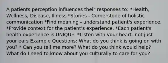 A patients perception influences their responses to: *Health, Wellness, Disease, Illness *Stories - Cornerstone of holistic communication *Find meaning - understand patient's experience. *Provide context for the patient's experience. *Each patient's health experience is UNIQUE. *Listen with your heart- not just your ears Example Questions: What do you think is going on with you? * Can you tell me more? What do you think would help? What do I need to know about you culturally to care for you?