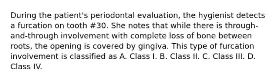 During the patient's periodontal evaluation, the hygienist detects a furcation on tooth #30. She notes that while there is through-and-through involvement with complete loss of bone between roots, the opening is covered by gingiva. This type of furcation involvement is classified as A. Class I. B. Class II. C. Class III. D. Class IV.