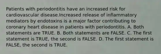 Patients with periodontitis have an increased risk for cardiovascular disease.Increased release of inflammatory mediators by endotoxins is a major factor contributing to coronary heart disease in patients with periodontitis. A. Both statements are TRUE. B. Both statements are FALSE. C. The first statement is TRUE, the second is FALSE. D. The first statement is FALSE, the second is TRUE.