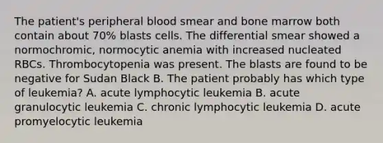 The patient's peripheral blood smear and bone marrow both contain about 70% blasts cells. The differential smear showed a normochromic, normocytic anemia with increased nucleated RBCs. Thrombocytopenia was present. The blasts are found to be negative for Sudan Black B. The patient probably has which type of leukemia? A. acute lymphocytic leukemia B. acute granulocytic leukemia C. chronic lymphocytic leukemia D. acute promyelocytic leukemia