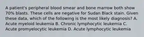 A patient's peripheral blood smear and bone marrow both show 70% blasts. These cells are negative for Sudan Black stain. Given these data, which of the following is the most likely diagnosis? A. Acute myeloid leukemia B. Chronic lymphocytic leukemia C. Acute promyelocytic leukemia D. Acute lymphocytic leukemia