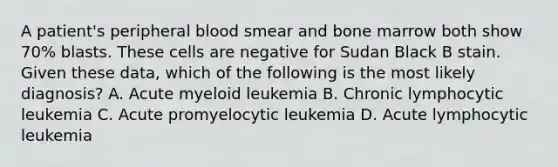 A patient's peripheral blood smear and bone marrow both show 70% blasts. These cells are negative for Sudan Black B stain. Given these data, which of the following is the most likely diagnosis? A. Acute myeloid leukemia B. Chronic lymphocytic leukemia C. Acute promyelocytic leukemia D. Acute lymphocytic leukemia